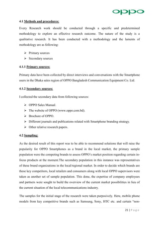 21 | P a g e
4.1 Methods and procedures:
Every Research work should be conducted through a specific and predetermined
methodology to explore an effective research outcome. The nature of the study is a
qualitative research. It has been conducted with a methodology and the laments of
methodology are as following:
 Primary sources
 Secondary sources
4.1.1 Primary sources:
Primary data have been collected by direct interviews and conversations with the Smartphone
users in the Dhaka sales region of OPPO Bangladesh Communication Equipment Co. Ltd.
4.1.2 Secondary sources:
I collected the secondary data from following sources:
 OPPO Sales Manual.
 The website of OPPO (www.oppo.com.bd).
 Brochure of OPPO.
 Different journals and publications related with Smartphone branding strategy.
 Other relative research papers.
4.2 Sampling:
As the desired result of this report was to be able to recommend solutions that will raise the
popularity for OPPO Smartphones as a brand in the local market, the primary sample
population were the competing brands to assess OPPO’s market position regarding certain in-
focus products at the moment.The secondary population in this instance was representatives
of these brand organizations in the local/regional market. In order to decide which brands are
these key competitors, local retailers and consumers along with local OPPO supervisors were
taken as another set of sample population. This done, the expertise of company employees
and partners were sought to build the overview of the current market possibilities in lieu of
the current situation of the local telecommunications industry.
The samples for the initial stage of the research were taken purposively. Here, mobile phone
models from key competitive brands such as Samsung, Sony, HTC etc. and certain “non-
 