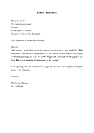 Letter of Transmittal
December 22, 2014
Mr. Nafees Imtiaj Ahmed
Lecturer
ULAB School of Business
University of Liberal Arts Bangladesh
Sub: Submission of the report on internship.
Dear Sir,
With pleasure I would like to submit the report on internship where I have worked on OPPO
Bangladesh Communication Equipment Co. Ltd. as a Sales Executive. The title of my report
is “Branding strategy and scope for OPPO Bangladesh Communication Equipment Co.
Ltd.: The newest sensation of Smartphones in the country”
I am expecting your kind consideration to judge my work that I have completed during the
period of my internship.
Sincerely,
Md. Ferdous Rahman
ID: 111011043
 