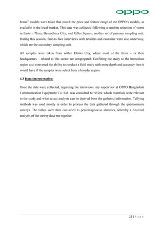 22 | P a g e
brand” models were taken that match the price and feature range of the OPPO’s models, as
available in the local market. This data was collected following a random selection of stores
in Eastern Plaza, Basundhara City, and Rifles Square, another set of primary sampling unit.
During this session, face-to-face interviews with retailers and customer were also underway,
which are the secondary sampling unit.
All samples were taken from within Dhaka City, where most of the firms – or their
headquarters – related to this sector are congregated. Confining the study to the immediate
region also convened the ability to conduct a field study with more depth and accuracy then it
would have if the samples were select from a broader region.
4.3 Data interpretation:
Once the data were collected, regarding the interviews, my supervisor at OPPO Bangladesh
Communication Equipment Co. Ltd. was consulted to review which materials were relevant
to the study and what actual analysis can be derived from the gathered information. Tallying
methods was used mostly in order to process the data gathered through the questionnaire
surveys. The tallies were then converted to percentage-wise statistics, whereby a finalized
analysis of the survey data put together.
 
