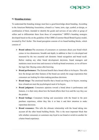24 | P a g e
5.1 Branding strategy:
To understand the branding strategy must have a good knowledge about branding. According
to the American Marketing Association, a brand is a “name, term, sign, symbol, or design, or
combination of them, intended to identify the goods and services of one seller or group of
sellers and to differentiate them from those of competition.” OPPO’s branding strategies
developed based on the on the guideline of the CBBE (Customer Based Brand Equity) model,
invented by Prof. Keller. This brand perception consists of six brand building blocks, which
consists of
 Brand salience:The awareness of consumers or customers about your brand which
comes in two dimensions: breadth and depth; in addition to that it is developed and
measured by the two essential sub elements: brand recognition and brand recall.
Before making any other brand development decisions, brand managers and
marketers must invest time and resource to build up brand awareness, as we all know
the logic that: Buying comes after knowing.
 Brand performance: The fictional benefit that a brand offers to its buyers. This tells
how the design and other features of the brand can satisfy the usage expectation that
consumers are looking for when making purchase decisions.
 Brand image: The emotional benefits that a brand can bring to its buyers, meaning
how a brand can meet the psychological need of its buyers.
 Brand judgment: Consumers opinions toward a brand about it performance and
features, it is their story about how the brand affects their lives and the way they use
the product.
 Brand feelings: Consumers feeling and association with the brand in the post
purchase experience, whiter they like it or hate it and their intention to make
repurchase decisions.
 Brand resonance: This tells the ultimate relationship with the brand taking into
account all the other brand building blocks. This is the most important block that
tells whether consumers or customers stay loyal to our brand or switch to another for
a better brand experience.
 