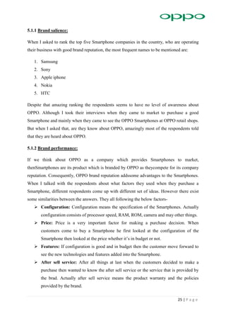 25 | P a g e
5.1.1 Brand salience:
When I asked to rank the top five Smartphone companies in the country, who are operating
their business with good brand reputation, the most frequent names to be mentioned are:
1. Samsung
2. Sony
3. Apple iphone
4. Nokia
5. HTC
Despite that amazing ranking the respondents seems to have no level of awareness about
OPPO. Although I took their interviews when they came to market to purchase a good
Smartphone and mainly when they came to see the OPPO Smartphones at OPPO retail shops.
But when I asked that, are they know about OPPO, amazingly most of the respondents told
that they are heard about OPPO.
5.1.2 Brand performance:
If we think about OPPO as a company which provides Smartphones to market,
thenSmartphones are its product which is branded by OPPO as theycompete for its company
reputation. Consequently, OPPO brand reputation addssome advantages to the Smartphones.
When I talked with the respondents about what factors they used when they purchase a
Smartphone, different respondents come up with different set of ideas. However there exist
some similarities between the answers. They all following the below factors-
 Configuration: Configuration means the specification of the Smartphones. Actually
configuration consists of processor speed, RAM, ROM, camera and may other things.
 Price: Price is a very important factor for making a purchase decision. When
customers come to buy a Smartphone he first looked at the configuration of the
Smartphone then looked at the price whether it’s in budget or not.
 Features: If configuration is good and in budget then the customer move forward to
see the new technologies and features added into the Smartphone.
 After sell service: After all things at last when the customers decided to make a
purchase then wanted to know the after sell service or the service that is provided by
the brad. Actually after sell service means the product warranty and the policies
provided by the brand.
 