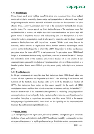 26 | P a g e
5.1.3 Brand image:
Strong brands are all about building image! It is about how consumers view a brand and got
connected to it by its personality, its core value and its associations in a favorable way. Brand
image is important for business because it is the most accessible cue that consumers can learn
about a brand. Moreover, consumers may want to be associated with brands that possess
positive image. For example: people use Louis Vuitton because of the prestigious image that
the brand offers to its users; or people who care for the environment use plastic bags and
prefer brands of recyclable products and fuel-economy cars. For Smartphones, it is very
similar to business, organizations must develop positive image in order to attract potential
customers. During interviews with respondents I separate OPPO’s brand image base on its
functions, which consists an organization which provides attractive technologies, smart
devices and the technologies that is offered by OPPO. The purpose is to find out business
perception about the image of OPPO in various aspects. For perception about OPPO brand
image as a Smartphone manufacturing organization, when asked to describe OPPO through
the respondents, most of the feedbacks are positive. Because of in our country if any
organization provides quality product or service at a premium price everybody mention it as a
branded product. In this scene OPPO is providing smart quality technologies at a premium
price.
5.1.4 Brand judgment:
In this part, respondents are asked to state their judgments about OPPO brand, taken into
account all their experience and impression with OPPO after watching all the features and
functions of the handsets. Since business only know about the Smartphones function of
OPPO, their judgments focus mainly on this aspect, especially in the quality of OPPO
smartphones features and functions, which are the two factors that made up the brand OPPO.
From the point of view of the respondents although OPPO is a relatively young organization
compare to others, it is a top brand with the reputation of providing top class Smartphones for
the market. According to respondents, the another best things about OPPO is that despite
being a younger organization, OPPO shows that it has the capability and the resources needed
to ensure the quality in making the Smartphones.
5.1.5Brand feeling:
As a Smartphone provider organization, the quality of OPPO smartphones gives customers
the feeling of trust and reliability; staffs of OPPO are highly trained by companies for serving
their potentials customers in highly professional ways. In addition to that, customers admire
 