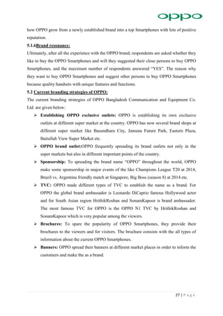 27 | P a g e
how OPPO grow from a newly established brand into a top Smartphones with lots of positive
reputation.
5.1.6Brand resonance:
Ultimately, after all the experience with the OPPO brand, respondents are asked whether they
like to buy the OPPO Smartphones and will they suggested their close persons to buy OPPO
Smartphones, and the maximum number of respondents answered “YES”. The reason why
they want to buy OPPO Smartphones and suggest other persons to buy OPPO Smartphones
because quality handsets with unique features and functions.
5.2 Current branding strategies of OPPO:
The current branding strategies of OPPO Bangladesh Communication and Equipment Co.
Ltd. are given below:
 Establishing OPPO exclusive outlets: OPPO is establishing its own exclusive
outlets at different super market at the country. OPPO has now several brand shops at
different super market like Basundhara City, Jamuna Future Park, Eastern Plaza,
Baitullah View Super Market etc.
 OPPO brand outlet:OPPO frequently spreading its brand outlets not only in the
super markets but also in different important points of the country.
 Sponsorship: To spreading the brand name “OPPO” throughout the world, OPPO
make some sponsorship in major events of the like Champions League T20 at 2014,
Brazil vs. Argentina friendly match at Singapore, Big Boss (season 8) at 2014 etc.
 TVC: OPPO made different types of TVC to establish the name as a brand. For
OPPO the global brand ambassador is Leonardo DiCaprio famous Hollywood actor
and for South Asian region HrithikRoshan and SonamKapoor is brand ambassador.
The most famous TVC for OPPO is the OPPO N1 TVC by HrithikRoshan and
SonamKapoor which is very popular among the viewers.
 Brochures: To spare the popularity of OPPO Smartphones, they provide their
brochures to the viewers and for visitors. The brochure consists with the all types of
information about the current OPPO Smartphones.
 Banners: OPPO spread their banners at different market places in order to inform the
customers and make the as a brand.
 