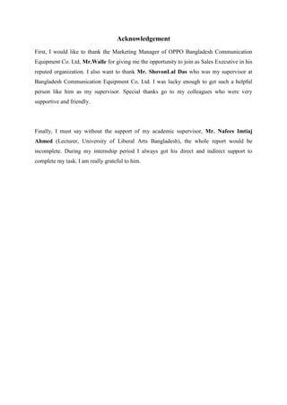 Acknowledgement
First, I would like to thank the Marketing Manager of OPPO Bangladesh Communication
Equipment Co. Ltd, Mr.Walle for giving me the opportunity to join as Sales Executive in his
reputed organization. I also want to thank Mr. ShovonLal Das who was my supervisor at
Bangladesh Communication Equipment Co. Ltd. I was lucky enough to get such a helpful
person like him as my supervisor. Special thanks go to my colleagues who were very
supportive and friendly.
Finally, I must say without the support of my academic supervisor, Mr. Nafees Imtiaj
Ahmed (Lecturer, University of Liberal Arts Bangladesh), the whole report would be
incomplete. During my internship period I always got his direct and indirect support to
complete my task. I am really grateful to him.
 