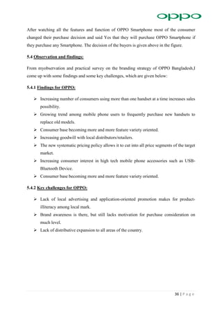 36 | P a g e
After watching all the features and function of OPPO Smartphone most of the consumer
changed their purchase decision and said Yes that they will purchase OPPO Smartphone if
they purchase any Smartphone. The decision of the buyers is given above in the figure.
5.4 Observation and findings:
From myobservation and practical survey on the branding strategy of OPPO Bangladesh,I
come up with some findings and some key challenges, which are given below:
5.4.1 Findings for OPPO:
 Increasing number of consumers using more than one handset at a time increases sales
possibility.
 Growing trend among mobile phone users to frequently purchase new handsets to
replace old models.
 Consumer base becoming more and more feature variety oriented.
 Increasing goodwill with local distributors/retailers.
 The new systematic pricing policy allows it to cut into all price segments of the target
market.
 Increasing consumer interest in high tech mobile phone accessories such as USB-
Bluetooth Device.
 Consumer base becoming more and more feature variety oriented.
5.4.2 Key challenges for OPPO:
 Lack of local advertising and application-oriented promotion makes for product-
illiteracy among local mark.
 Brand awareness is there, but still lacks motivation for purchase consideration on
much level.
 Lack of distributive expansion to all areas of the country.
 