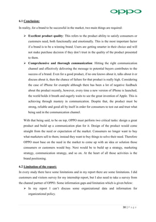 38 | P a g e
6.1 Conclusion:
In reality, for a brand to be successful in the market, two main things are required:
 Excellent product quality: This refers to the product ability to satisfy consumers or
customers need, both functionally and emotionally. This is the most important factor
if a brand is to be a winning brand. Users are getting smarter in their choice and will
not make purchase decision if they don’t trust in the quality of the product presented
to them.
 Comprehensive and thorough communication: Hitting the right communication
channel and effectively delivering the message to potential buyers contributes to the
success of a brand. Even for a good product, if no one knows about it, talks about it or
discuss about it, then the chance of failure for that product is really high. Considering
the case of iPhone for example although there has been a lot of negative feedback
about the product recently, however, every time a new version of iPhone is launched,
the world holds it breath and eagerly waits to see the great invention of Apple. This is
achieving through mastery in communication. Despite that, the product must be
strong, reliable and good all by itself in order for consumers to test out and trust what
being said in the communication channel.
With that being said, to be on top, OPPO must perform two critical tasks: design a great
product and build up a communication plan for it. Design of the product would come
straight from the need or expectation of the market. Consumers no longer want to buy
what marketers sell to them; instead they want to buy things to solve their need. Therefore
OPPO must base on the need in the market to come up with an idea or solution those
consumers or customers would buy. Next would be to build up a strategy, marketing
strategy, communication strategy, and so on. At the heart of all those activities is the
brand positioning.
6.2 Limitation of the report:
In every study there have some limitations and in my report there are some limitations. I did
customers and visitors survey for my internship report, but I also need to take a survey from
the channel partner of OPPO. Some information gaps and limitation which is given below:
 In my report I can’t discuss some organizational data and information for
organizational policy.
 