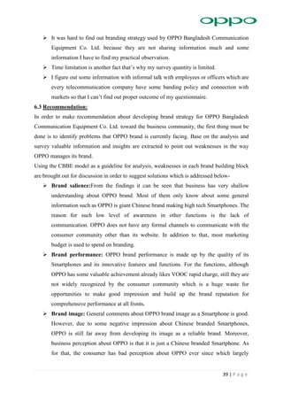 39 | P a g e
 It was hard to find out branding strategy used by OPPO Bangladesh Communication
Equipment Co. Ltd. because they are not sharing information much and some
information I have to find my practical observation.
 Time limitation is another fact that’s why my survey quantity is limited.
 I figure out some information with informal talk with employees or officers which are
every telecommunication company have some banding policy and connection with
markets so that I can’t find out proper outcome of my questionnaire.
6.3 Recommendation:
In order to make recommendation about developing brand strategy for OPPO Bangladesh
Communication Equipment Co. Ltd. toward the business community, the first thing must be
done is to identify problems that OPPO brand is currently facing. Base on the analysis and
survey valuable information and insights are extracted to point out weaknesses in the way
OPPO manages its brand.
Using the CBBE model as a guideline for analysis, weaknesses in each brand building block
are brought out for discussion in order to suggest solutions which is addressed below-
 Brand salience:From the findings it can be seen that business has very shallow
understanding about OPPO brand. Most of them only know about some general
information such as OPPO is giant Chinese brand making high tech Smartphones. The
reason for such low level of awareness in other functions is the lack of
communication. OPPO does not have any formal channels to communicate with the
consumer community other than its website. In addition to that, most marketing
budget is used to spend on branding.
 Brand performance: OPPO brand performance is made up by the quality of its
Smartphones and its innovative features and functions. For the functions, although
OPPO has some valuable achievement already likes VOOC rapid charge, still they are
not widely recognized by the consumer community which is a huge waste for
opportunities to make good impression and build up the brand reputation for
comprehensive performance at all fronts.
 Brand image: General comments about OPPO brand image as a Smartphone is good.
However, due to some negative impression about Chinese branded Smartphones,
OPPO is still far away from developing its image as a reliable brand. Moreover,
business perception about OPPO is that it is just a Chinese branded Smartphone. As
for that, the consumer has bad perception about OPPO ever since which largely
 