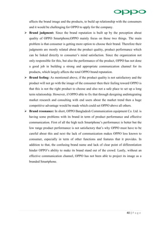 40 | P a g e
affects the brand image and the products, to build up relationship with the consumers
and it would be challenging for OPPO to apply for the company.
 Brand judgment: Since the brand reputation is built up by the perception about
quality of OPPO Smartphone,OPPO mainly focus on those two things. The main
problem is that consumer is getting more option to choose their brand. Therefore their
judgments are mostly related about the product quality, product performance which
can be linked directly to consumer’s mind satisfaction. Since the organization not
only responsible for this, but also the performance of the product, OPPO has not done
a good job in building a strong and appropriate communication channel for its
products, which largely affects the total OPPO brand reputation.
 Brand feeling: As mentioned above, if the product quality is not satisfactory and the
product will not go with the image of the consumer then their feeling toward OPPO is
that this is not the right product to choose and also not a safe place to set up a long
term relationship. However, if OPPO able to fix that through designing andintegrating
market research and consulting with end users about the market trend then a huge
competitive advantage would be made which could set OPPO above all others.
 Brand resonance: In short, OPPO Bangladesh Communication equipment Co. Ltd. is
having some problems with its brand in term of product performance and effective
communication. First of all the high tech Smartphone’s performance is better but the
low range product performance is not satisfactory that’s why OPPO must have to be
careful about this and next the lack of communication makes OPPO less known to
consumer, especially in term of other functions and features that it provides. In
addition to that, the confusing brand name and lack of clear point of differentiation
hinder OPPO’s ability to make its brand stand out of the crowd. Lastly, without an
effective communication channel, OPPO has not been able to project its image as a
branded Smartphone.
 