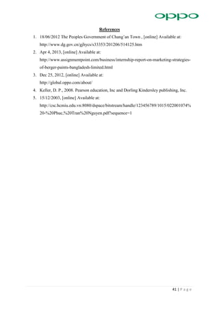 41 | P a g e
References
1. 18/06/2012 The Peoples Government of Chang’an Town , [online] Available at:
http://www.dg.gov.cn/gjhycs/s33353/201206/514125.htm
2. Apr 4, 2013, [online] Available at:
http://www.assignmentpoint.com/business/internship-report-on-marketing-strategies-
of-berger-paints-bangladesh-limited.html
3. Dec 25, 2012, [online] Available at:
http://global.oppo.com/about/
4. Keller, D. P., 2008. Pearson education, Inc and Dorling Kindersley publishing, Inc.
5. 15/12/2003, [online] Available at:
http://csc.hcmiu.edu.vn:8080/dspace/bitstream/handle/123456789/1015/022001074%
20-%20Phuc,%20Tran%20Nguyen.pdf?sequence=1
 