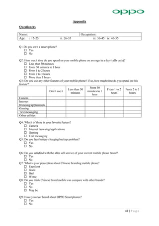 42 | P a g e
Appendix
Questioners
Name: Occupation:
Age: i. 15-25 ii. 26-35 iii. 36-45 iv. 46-55
Q1:Do you own a smart phone?
 Yes
 No
Q2: How much time do you spend on your mobile phone on average in a day (calls only)?
 Less than 30 minutes
 From 30 minutes to 1 hour
 From 1 to 2 hours
 From 2 to 3 hours
 More than 3 hours
Q3: Do you use any other features of your mobile phone? If so, how much time do you spend on this
feature?
Don’t use it
Less than 30
minutes
From 30
minutes to 1
hour
From 1 to 2
hours
From 2 to 3
hours
Camera
Internet
browsing/applications
Gaming
Text messaging
Other utilities
Q4: Which of these is your favorite feature?
 Camera
 Internet browsing/applications
 Gaming
 Text messaging
Q5: Do you face battery charging backup problem?
 Yes
 No
Q6: Do you satisfied with the after sell service of your current mobile phone brand?
 Yes
 No
Q7: What is your perception about Chinese branding mobile phone?
 Excellent
 Good
 Bad
 Worse
Q8: Do you think Chinese brand mobile can compare with other brands?
 Yes
 No
 May be
Q9: Have you ever heard about OPPO Smartphones?
 Yes
 No
 