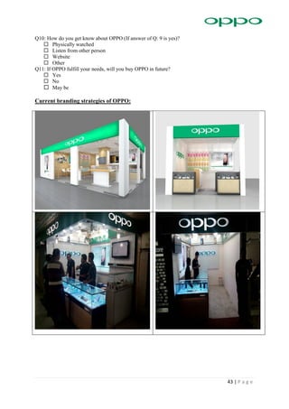 43 | P a g e
Q10: How do you get know about OPPO (If answer of Q: 9 is yes)?
 Physically watched
 Listen from other person
 Website
 Other
Q11: If OPPO fulfill your needs, will you buy OPPO in future?
 Yes
 No
 May be
Current branding strategies of OPPO:
 