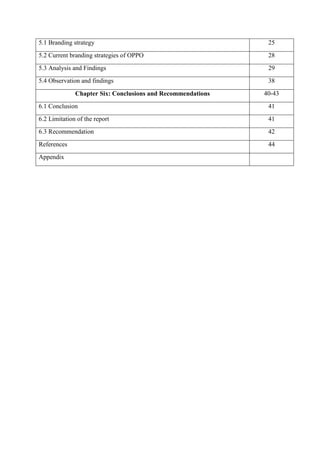 5.1 Branding strategy 25
5.2 Current branding strategies of OPPO 28
5.3 Analysis and Findings 29
5.4 Observation and findings 38
Chapter Six: Conclusions and Recommendations 40-43
6.1 Conclusion 41
6.2 Limitation of the report 41
6.3 Recommendation 42
References 44
Appendix
 