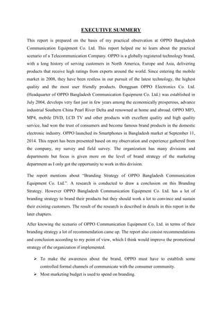 EXECUTIVE SUMMERY
This report is prepared on the basis of my practical observation at OPPO Bangladesh
Communication Equipment Co. Ltd. This report helped me to learn about the practical
scenario of a Telecommunication Company. OPPO is a globally registered technology brand,
with a long history of serving customers in North America, Europe and Asia, delivering
products that receive high ratings from experts around the world. Since entering the mobile
market in 2008, they have been restless in our pursuit of the latest technology, the highest
quality and the most user friendly products. Dongguan OPPO Electronics Co. Ltd.
(Headquarter of OPPO Bangladesh Communication Equipment Co. Ltd.) was established in
July 2004, develops very fast just in few years among the economically prosperous, advance
industrial Southern China Pearl River Delta and renowned at home and abroad. OPPO MP3,
MP4, mobile DVD, LCD TV and other products with excellent quality and high quality
service, had won the trust of consumers and become famous brand products in the domestic
electronic industry. OPPO launched its Smartphones in Bangladesh market at September 11,
2014. This report has been presented based on my observation and experience gathered from
the company, my survey and field survey. The organization has many divisions and
departments but focus is given more on the level of brand strategy of the marketing
department as I only got the opportunity to work in this division.
The report mentions about “Branding Strategy of OPPO Bangladesh Communication
Equipment Co. Ltd.”. A research is conducted to draw a conclusion on this Branding
Strategy. However OPPO Bangladesh Communication Equipment Co. Ltd. has a lot of
branding strategy to brand their products but they should work a lot to convince and sustain
their existing customers. The result of the research is described in details in this report in the
later chapters.
After knowing the scenario of OPPO Communication Equipment Co. Ltd. in terms of their
branding strategy a lot of recommendation came up. The report also consist recommendations
and conclusion according to my point of view, which I think would improve the promotional
strategy of the organization if implemented.
 To make the awareness about the brand, OPPO must have to establish some
controlled formal channels of communicate with the consumer community.
 Most marketing budget is used to spend on branding.
 