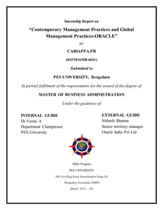 Internship Report on
“Contemporary Management Practices and Global
Management Practices-ORACLE”
BY
CARIAPPA.PR
(01FM16MBA041)
Submitted to
PES UNIVERSITY, Bengaluru
In partial fulfilment of the requirements for the award of the degree of
MASTER OF BUSINESS ADMINISTRATION
Under the guidance of
MBA Program
PES UNIVERSITY
100 Feet Ring Road, Banashankari Stage III,
Bengaluru, Karnataka 560085
(Batch 2016 – 18)
INTERNAL GUIDE
Dr.Veena A
Department Chairperson
PES University
EXTERNAL GUIDE
Nithesh Sharma
Senior territory manager
Oracle India Pvt Ltd
 
