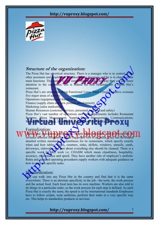 http://vuproxy.blogspot.com/
Structure of the organization:
The Pizza Hut has a vertical structure. There is a manager who is in control of the
other assistants and employees. He takes all the decisions and he is in charge of the
main functions. This makes it very simple for the staff .This way they can pay more
attention to the customers; this is indeed the best structure for a Pizza Hut’s
restaurant.
Pizza Hut’s are structured along Functional Lines. Their Chief Executive oversees
five major areas of activity:
Operations (equipment and franchising)
Finance (supply chain and new product development)
Marketing (sales marketing)
Human Resources (customer services, personnel, hygiene and safety)
Pizza Hut’s vast number of operations and staff departments includes Restaurant
Systems; Menu Management; Supply Chain Management; Communications;
Marketing; Accounting; Information Systems; and Human Resources.
Formalization:
Rules and procedures govern how simple tasks are dealt with at Pizza Hut. It
includes detailed information about the proper size of all pizza. They has developed
detailed written standards of cleanliness for its restaurants, which specify exactly
when and how tables, floors, counters, sinks, skillets, windows, utensils, yards,
driveways, sidewalks and just about everything else should be cleaned. There is a
specific word for this work i.e. CHASM which mean cleanliness, hospitality,
accuracy, maintenance and speed. They have another rule of employee’s uniform.
Rules and standard operating procedures supply workers with adequate guidance on
how to perform specific tasks.
Standardization:
One can walk into any Pizza Hut in the country and find that it is the same
everywhere. There is an absolute specificity in the job - the tools, the work process
and the actual food. Each food item has its own machine. Workers are also told to
do things in a particular order, so the work process for each step is defined. As each
Pizza Hut is exactly the same, the speed is set by international standards Employees
have to follow scripts, wear uniforms, perform their tasks in a very specific way
etc. This helps to standardize products or services.
http://vuproxy.blogspot.com/ 2
 