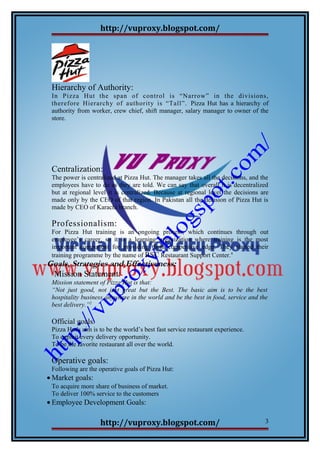 http://vuproxy.blogspot.com/
Hierarchy of Authority:
In Pizza Hut the span of control is “Narrow” in the divisions,
therefore Hierarchy of authority is “Tall”. Pizza Hut has a hierarchy of
authority from worker, crew chief, shift manager, salary manager to owner of the
store.
Centralization:
The power is centralized at Pizza Hut. The manager takes all the decisions, and the
employees have to do as they are told. We can say that overall it is decentralized
but at regional level it is centralized. Because at regional level the decisions are
made only by the CEO of that region. In Pakistan all the decision of Pizza Hut is
made by CEO of Karachi branch.
Professionalism:
For Pizza Hut training is an ongoing process, which continues through out
employee’s career, so it is a learning organization where training is the most
important component for providing them competitive edge. They started their
training programme by the name of RSC Restaurant Support Center.4
Goals, Strategies and Effectiveness:
Mission Statement:
Mission statement of Pizza Hut is that:
“Not just good, not just great but the Best. The basic aim is to be the best
hospitality business anywhere in the world and be the best in food, service and the
best delivery.”2
Official goals:
Pizza Hut's aim is to be the world’s best fast service restaurant experience.
To exploit every delivery opportunity.
To be the favorite restaurant all over the world.
Operative goals:
Following are the operative goals of Pizza Hut:
• Market goals:
To acquire more share of business of market.
To deliver 100% service to the customers
• Employee Development Goals:
http://vuproxy.blogspot.com/ 3
 