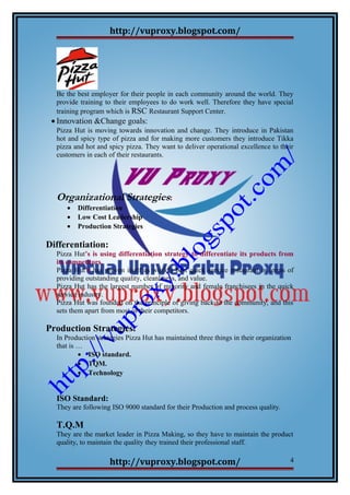 http://vuproxy.blogspot.com/
Be the best employer for their people in each community around the world. They
provide training to their employees to do work well. Therefore they have special
training program which is RSC Restaurant Support Center.
• Innovation &Change goals:
Pizza Hut is moving towards innovation and change. They introduce in Pakistan
hot and spicy type of pizza and for making more customers they introduce Tikka
pizza and hot and spicy pizza. They want to deliver operational excellence to their
customers in each of their restaurants.
Organizational Strategies:
• Differentiation
• Low Cost Leadership
• Production Strategies
Differentiation:
Pizza Hut’s is using differentiation strategy to differentiate its products from
its competitors.
Pizza Hut’s has proven itself as world's best quick service restaurant in terms of
providing outstanding quality, cleanliness, and value.
Pizza Hut has the largest number of minority and female franchisees in the quick
service industry.
Pizza Hut was founded on the principle of giving back to the community, and this
sets them apart from most of their competitors.
Production Strategies:
In Production strategies Pizza Hut has maintained three things in their organization
that is …
• ISO standard.
• TQM.
• Technology
ISO Standard:
They are following ISO 9000 standard for their Production and process quality.
T.Q.M
They are the market leader in Pizza Making, so they have to maintain the product
quality, to maintain the quality they trained their professional staff.
http://vuproxy.blogspot.com/ 4
 