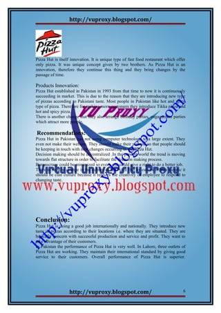 http://vuproxy.blogspot.com/
Pizza Hut is itself innovation. It is unique type of fast food restaurant which offer
only pizza. It was unique concept given by two brothers. As Pizza Hut is an
innovation, therefore they continue this thing and they bring changes by the
passage of time.
Products Innovation:
Pizza Hut established in Pakistan in 1993 from that time to now it is continuously
succeeding in market. This is due to the reason that they are introducing new type
of pizzas according to Pakistani taste. Most people in Pakistan like hot and spicy
type of pizza. Therefore for making more customers they introduce Tikka pizza and
hot and spicy pizza.
There is another change that they also arrange birthday parties, engagement parties
which attract more people.
Recommendations:
Pizza Hut in Pakistan has not using computer technology to a large extent. They
even not make their website. They should make their website so that people should
be keeping in touch with new changes occurring in the Pizza Hut.
Decision making should be decentralized .In the present world the trend is moving
towards flat structure in order to facilitate the decision making process.
Bureaucracy could be minimized so every one could give a right to do a better job.
There is need to change in the culture of the Pizza Hut its culture is bureaucratic it
should be clan culture because it realizes the creativity of employee to respond to
changing taste.
Conclusion:
Pizza Hut is doing a good job internationally and nationally. They introduce new
taste in pizzas according to their locations i.e. where they are situated. They are
basically concern with successful production and service and profit. They want to
take advantage of their customers.
In Pakistan the performance of Pizza Hut is very well. In Lahore, three outlets of
Pizza Hut are working. They maintain their international standard by giving good
service to their customers. Overall performance of Pizza Hut is superior.
http://vuproxy.blogspot.com/ 6
 