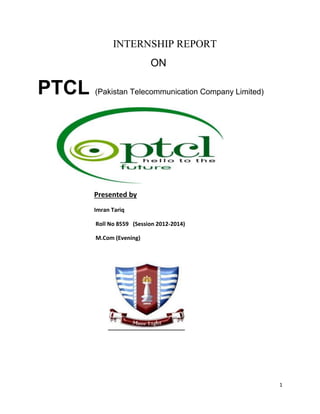 1 
INTERNSHIP REPORT 
ON 
PTCL (Pakistan Telecommunication Company Limited) 
Presented by 
Imran Tariq 
Roll No 8559 (Session 2012-2014) 
M.Com (Evening) 
 
