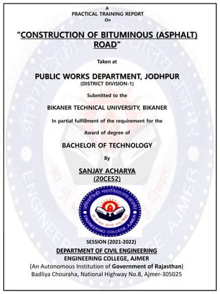 A
PRACTICAL TRAINING REPORT
On
“CONSTRUCTION OF BITUMINOUS (ASPHALT)
ROAD”
Taken at
PUBLIC WORKS DEPARTMENT, JODHPUR
(DISTRICT DIVISION-1)
Submitted to the
BIKANER TECHNICAL UNIVERSITY, BIKANER
In partial fulfillment of the requirement for the
Award of degree of
BACHELOR OF TECHNOLOGY
By
SANJAY ACHARYA
(20CE52)
SESSION (2021-2022)
DEPARTMENT OF CIVIL ENGINEERING
ENGINEERING COLLEGE, AJMER
(An Autonomous Institution of Government of Rajasthan)
Badliya Chouraha, National Highway No.8, Ajmer-305025
i
 