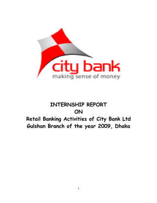 1
INTERNSHIP REPORT
ON
Retail Banking Activities of City Bank Ltd
Gulshan Branch of the year 2009, Dhaka
 