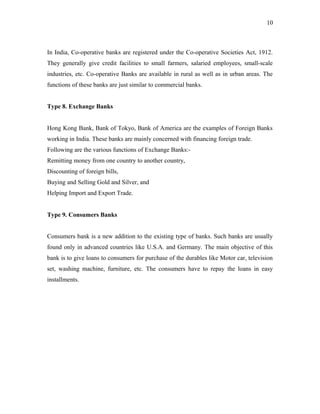 In India, Co-operative banks are registered under the Co-operative Societies Act, 1912.
They generally give credit facilities to small farmers, salaried employees, small-scale
industries, etc. Co-operative Banks are available in rural as well as in urban areas. The
functions of these banks are just similar to commercial banks.
Type 8. Exchange Banks
Hong Kong Bank, Bank of Tokyo, Bank of America are the examples of Foreign Banks
working in India. These banks are mainly concerned with financing foreign trade.
Following are the various functions of Exchange Banks:-
Remitting money from one country to another country,
Discounting of foreign bills,
Buying and Selling Gold and Silver, and
Helping Import and Export Trade.
Type 9. Consumers Banks
Consumers bank is a new addition to the existing type of banks. Such banks are usually
found only in advanced countries like U.S.A. and Germany. The main objective of this
bank is to give loans to consumers for purchase of the durables like Motor car, television
set, washing machine, furniture, etc. The consumers have to repay the loans in easy
installments.
10
 