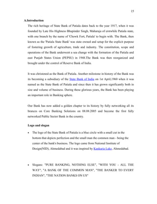 A.Introduction
The rich heritage of State Bank of Patiala dates back to the year 1917, when it was
founded by Late His Highness Bhupinder Singh, Maharaja of erstwhile Patiala state,
with one branch by the name of 'Chowk Fort, Patiala' to begin with. The Bank, then
known as the 'Patiala State Bank' was state owned and setup for the explicit purpose
of fostering growth of agriculture, trade and industry. The constitution, scope and
operations of the Bank underwent a sea change with the formation of the Patiala and
east Punjab States Union (PEPSU) in 1948.The Bank was then reorganized and
brought under the control of Reserve Bank of India.
It was christened as the Bank of Patiala. Another milestone in history of the Bank was
its becoming a subsidiary of the State Bank of India on 1st April,1960 when it was
named as the State Bank of Patiala and since then it has grown significantly both in
size and volume of business. During these glorious years, the Bank has been playing
an important role in Banking sphere.
Our Bank has now added a golden chapter to its history by fully networking all its
brances on Core Banking Solutions on 08.08.2005 and become the first fully
networked Public Sector Bank in the country.
Logo and slogan
• The logo of the State Bank of Patiala is a blue circle with a small cut in the
bottom that depicts perfection and the small man the common man - being the
center of the bank's business. The logo came from National Institute of
Design(NID), Ahmedabad and it was inspired by Kankaria Lake, Ahmedabad.
• Slogans: "PURE BANKING, NOTHING ELSE", "WITH YOU - ALL THE
WAY", "A BANK OF THE COMMON MAN", "THE BANKER TO EVERY
INDIAN", "THE NATION BANKS ON US"
15
 