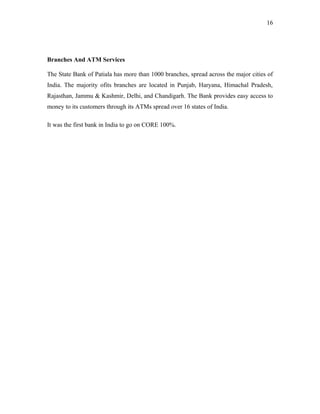 Branches And ATM Services
The State Bank of Patiala has more than 1000 branches, spread across the major cities of
India. The majority ofits branches are located in Punjab, Haryana, Himachal Pradesh,
Rajasthan, Jammu & Kashmir, Delhi, and Chandigarh. The Bank provides easy access to
money to its customers through its ATMs spread over 16 states of India.
It was the first bank in India to go on CORE 100%.
16
 
