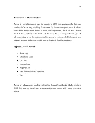 Introduction to Advance Product:
Now a day not all the people have the capacity to fulfill their requirement by their own
earning, that’s why they need help from others. For this so many government & private
sector bank provide them money to fulfill their requirement, that’s call the Advance
Product (loan product) of the bank. All the banks have so many different types of
advance product as per the requirement of the people or customers. In Bhubaneswar also
there are so many banks those provide loan to the people for different causes.
Types of Advance Product
• Home Loan
• Educational Loan
• Car Loan
• Personal Loan
• Property Loan
• Loan Against SharesDebentures
• Etc.
Now a day a large no. of people are taking loan form different banks. It helps people to
fulfill their need and it really easy to repayment the loan amount with a longer repayment
period.
18
 