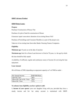 SBOP Advance Product
SBOP Home Loans:
Purpose
Purchase/ Construction of House/ Flat
Purchase of a plot of land for construction of House
Extension/ repair/ renovation/ alteration of an existing House/ FlaT
Purchase of Furnishings and Consumer Durables as a part of the project cost.
Takeover of an existing loan from other Banks/ Housing Finance Companies.
Eligibility
Minimum age 18 years as on the date of sanction
Maximum age limit for a Home Loan borrower is fixed at 70 years, i.e. the age by which
the loan should be fully repaid.
Availability of sufficient, regular and continuous source of income for servicing the loan
repayment.
Loan Amount
40 to 60 times of NMI, depending on repayment capacity as % of NMI as under –
Net Annual Income EMI/NMI Ratio
Upto Rs.2 lacs 40%
Above Rs.2 lac to Rs. 5 lacs 50%
Above Rs. 5 lacs 55%
To enhance loan eligibility you have option to add:
1. Income of your spouse/ your son/ daughter living with you, provided they have a
steady income and his/ her salary account is maintained with SBOP.
19
 