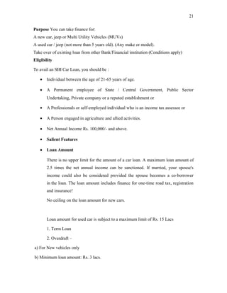 Purpose You can take finance for:
A new car, jeep or Multi Utility Vehicles (MUVs)
A used car / jeep (not more than 5 years old). (Any make or model).
Take over of existing loan from other Bank/Financial institution (Conditions apply)
Eligibility
To avail an SBI Car Loan, you should be :
• Individual between the age of 21-65 years of age.
• A Permanent employee of State / Central Government, Public Sector
Undertaking, Private company or a reputed establishment or
• A Professionals or self-employed individual who is an income tax assessee or
• A Person engaged in agriculture and allied activities.
• Net Annual Income Rs. 100,000/- and above.
• Salient Features
• Loan Amount
There is no upper limit for the amount of a car loan. A maximum loan amount of
2.5 times the net annual income can be sanctioned. If married, your spouse's
income could also be considered provided the spouse becomes a co-borrower
in the loan. The loan amount includes finance for one-time road tax, registration
and insurance!
No ceiling on the loan amount for new cars.
Loan amount for used car is subject to a maximum limit of Rs. 15 Lacs
1. Term Loan
2. Overdraft –
a) For New vehicles only
b) Minimum loan amount: Rs. 3 lacs.
21
 
