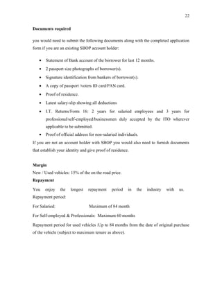Documents required
you would need to submit the following documents along with the completed application
form if you are an existing SBOP account holder:
• Statement of Bank account of the borrower for last 12 months.
• 2 passport size photographs of borrower(s).
• Signature identification from bankers of borrower(s).
• A copy of passport /voters ID card/PAN card.
• Proof of residence.
• Latest salary-slip showing all deductions
• I.T. Returns/Form 16: 2 years for salaried employees and 3 years for
professional/self-employed/businessmen duly accepted by the ITO wherever
applicable to be submitted.
• Proof of official address for non-salaried individuals.
If you are not an account holder with SBOP you would also need to furnish documents
that establish your identity and give proof of residence.
Margin
New / Used vehicles: 15% of the on the road price.
Repayment
You enjoy the longest repayment period in the industry with us.
Repayment period:
For Salaried: Maximum of 84 month
For Self-employed & Professionals: Maximum 60 months
Repayment period for used vehicles :Up to 84 months from the date of original purchase
of the vehicle (subject to maximum tenure as above).
22
 