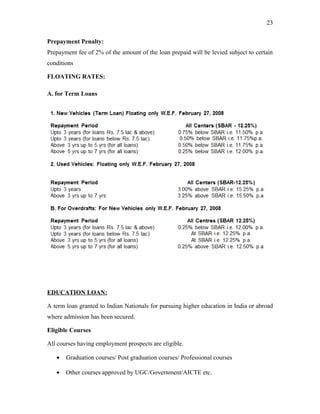 Prepayment Penalty:
Prepayment fee of 2% of the amount of the loan prepaid will be levied subject to certain
conditions
FLOATING RATES:
A. for Term Loans
EDUCATION LOAN:
A term loan granted to Indian Nationals for pursuing higher education in India or abroad
where admission has been secured.
Eligible Courses
All courses having employment prospects are eligible.
• Graduation courses/ Post graduation courses/ Professional courses
• Other courses approved by UGC/Government/AICTE etc.
23
 