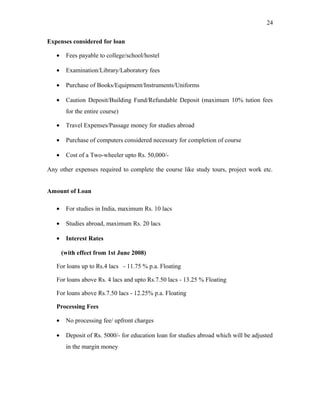 Expenses considered for loan
• Fees payable to college/school/hostel
• Examination/Library/Laboratory fees
• Purchase of Books/Equipment/Instruments/Uniforms
• Caution Deposit/Building Fund/Refundable Deposit (maximum 10% tution fees
for the entire course)
• Travel Expenses/Passage money for studies abroad
• Purchase of computers considered necessary for completion of course
• Cost of a Two-wheeler upto Rs. 50,000/-
Any other expenses required to complete the course like study tours, project work etc.
Amount of Loan
• For studies in India, maximum Rs. 10 lacs
• Studies abroad, maximum Rs. 20 lacs
• Interest Rates
(with effect from 1st June 2008)
For loans up to Rs.4 lacs - 11.75 % p.a. Floating
For loans above Rs. 4 lacs and upto Rs.7.50 lacs - 13.25 % Floating
For loans above Rs.7.50 lacs - 12.25% p.a. Floating
Processing Fees
• No processing fee/ upfront charges
• Deposit of Rs. 5000/- for education loan for studies abroad which will be adjusted
in the margin money
24
 