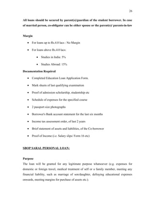 All loans should be secured by parent(s)/guardian of the student borrower. In case
of married person, co-obligator can be either spouse or the parent(s)/ parents-in-law
Margin
• For loans up to Rs.4.0 lacs : No Margin
• For loans above Rs.4.0 lacs:
• Studies in India: 5%
• Studies Abroad: 15%
Documentation Required
• Completed Education Loan Application Form.
• Mark sheets of last qualifying examination
• Proof of admission scholarship, studentship etc
• Schedule of expenses for the specified course
• 2 passport size photographs
• Borrower's Bank account statement for the last six months
• Income tax assessment order, of last 2 years
• Brief statement of assets and liabilities, of the Co-borrower
• Proof of Income (i.e. Salary slips/ Form 16 etc)
SBOP SARAL PERSONAL LOAN:
Purpose
The loan will be granted for any legitimate purpose whatsoever (e.g. expenses for
domestic or foreign travel, medical treatment of self or a family member, meeting any
financial liability, such as marriage of son/daughter, defraying educational expenses
onwards, meeting margins for purchase of assets etc.).
26
 