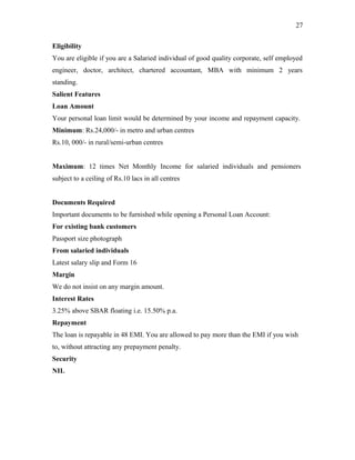 Eligibility
You are eligible if you are a Salaried individual of good quality corporate, self employed
engineer, doctor, architect, chartered accountant, MBA with minimum 2 years
standing.
Salient Features
Loan Amount
Your personal loan limit would be determined by your income and repayment capacity.
Minimum: Rs.24,000/- in metro and urban centres
Rs.10, 000/- in rural/semi-urban centres
Maximum: 12 times Net Monthly Income for salaried individuals and pensioners
subject to a ceiling of Rs.10 lacs in all centres
Documents Required
Important documents to be furnished while opening a Personal Loan Account:
For existing bank customers
Passport size photograph
From salaried individuals
Latest salary slip and Form 16
Margin
We do not insist on any margin amount.
Interest Rates
3.25% above SBAR floating i.e. 15.50% p.a.
Repayment
The loan is repayable in 48 EMI. You are allowed to pay more than the EMI if you wish
to, without attracting any prepayment penalty.
Security
NIL
27
 