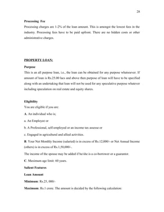 Processing Fee
Processing charges are 1-2% of the loan amount. This is amongst the lowest fees in the
industry. Processing fees have to be paid upfront. There are no hidden costs or other
administrative charges.
PROPERTY LOAN:
Purpose
This is an all purpose loan, i.e., the loan can be obtained for any purpose whatsoever. If
amount of loan is Rs.25.00 lacs and above then purpose of loan will have to be specified
along with an undertaking that loan will not be used for any speculative purpose whatever
including speculation on real estate and equity shares.
Eligibility
You are eligible if you are:
A. An individual who is;
a. An Employee or
b. A Professional, self-employed or an income tax assesse or
c. Engaged in agricultural and allied activities.
B. Your Net Monthly Income (salaried) is in excess of Rs.12,000/- or Net Annual Income
(others) is in excess of Rs.1,50,000/-.
The income of the spouse may be added if he/she is a co-borrower or a guarantor.
C. Maximum age limit: 60 years.
Salient Features
Loan Amount
Minimum: Rs.25, 000/-
Maximum: Rs.1 crore. The amount is decided by the following calculation:
28
 