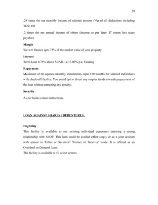.24 times the net monthly income of salaried persons (Net of all deductions including
TDS) OR
.2 times the net annual income of others (income as per latest IT return less taxes
payable)
Margin
We will finance upto 75% of the market value of your property.
Interest
Term Loan 0.75% above SBAR. i.e.13.00% p.a. Floating
Repayment
Maximum of 60 equated monthly installments, upto 120 months for salaried individuals
with check-off facility. You could opt to divert any surplus funds towards prepayment of
the loan without attracting any penalty.
Security
As per banks extant instructions.
LOAN AGAINST SHARES  DEBENTURES:
Eligibility
This facility is available to our existing individual customers enjoying a strong
relationship with SBOP. This loan could be availed either singly or as a joint account
with spouse in 'Either or Survivor'/ 'Former or Survivor' mode. It is offered as an
Overdraft or Demand Loan.
The facility is available at 50 select centers.
29
 