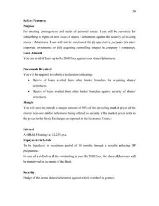 Salient Features:
Purpose
For meeting contingencies and needs of personal nature. Loan will be permitted for
subscribing to rights or new issue of shares / debentures against the security of existing
shares / debentures. Loan will not be sanctioned for (i) speculative purposes (ii) inter-
corporate investments or (iii) acquiring controlling interest in company / companies.
Loan Amount
You can avail of loans up to Rs 20.00 lacs against your shares/debentures.
Documents Required
You will be required to submit a declaration indicating:
• Details of loans availed from other banks/ branches for acquiring shares/
debentures.
• Details of loans availed from other banks/ branches against security of shares/
debentures
Margin
You will need to provide a margin amount of 50% of the prevailing market prices of the
shares/ non-convertible debentures being offered as security. (The market prices refer to
the prices in the Stock Exchanges as reported in the Economic Times.)
Interest
At SBAR Floating i.e. 12.25% p.a.
Repayment Schedule
To be liquidated in maximum period of 30 months through a suitable reducing DP
programme.
In case of a default or if the outstanding is over Rs.20.00 lacs, the shares/debentures will
be transferred in the name of the Bank.
Security:
Pledge of the demat shares/debentures against which overdraft is granted.
30
 