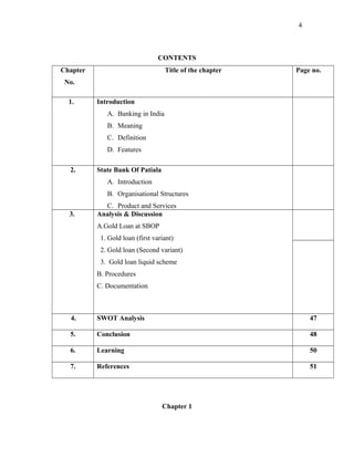 CONTENTS
Chapter
No.
Title of the chapter Page no.
1. Introduction
A. Banking in India
B. Meaning
C. Definition
D. Features
2. State Bank Of Patiala
A. Introduction
B. Organisational Structures
C. Product and Services
3. Analysis & Discussion
A.Gold Loan at SBOP
1. Gold loan (first variant)
2. Gold loan (Second variant)
3. Gold loan liquid scheme
B. Procedures
C. Documentation
4. SWOT Analysis 47
5. Conclusion 48
6. Learning 50
7. References 51
Chapter 1
4
 