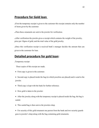 Procedure for Gold loan
.First the temporary receipt is given to the customer this receipt contains only the number
of items given by the customer.
.Then these ornaments are sent to the jeweler for verification.
.After verification the jeweler gives a receipt which contains the weight of the jewelry,
price per 10gms of gold, and the total value of the gold jewelry.
.Once this verification receipt is received bank’s manager decides the amount that can
given to the customer for loan.
Detailed procedure for gold loan:
.Temporary receipt:
Three copies of this receipt are made.
• First copy is given to the customer.
• Second copy is placed inside the bag (in which jewelries are placed) and is send to the
jeweler.
• Third copy is kept with the bank for further reference.
• How gold is taken to the jeweler:
• After the jewelry along with the temporary receipt is placed inside the bag, the bag is
sealed.
• This sealed bag is then sent to the jewelers shop.
• For security of this gold ornament one person from the bank and two security guards
goes to jeweler’s shop along with the bag containing gold ornaments.
42
 