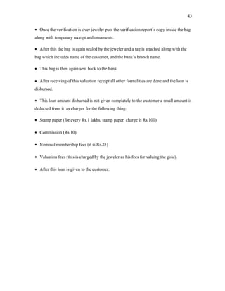 • Once the verification is over jeweler puts the verification report’s copy inside the bag
along with temporary receipt and ornaments.
• After this the bag is again sealed by the jeweler and a tag is attached along with the
bag which includes name of the customer, and the bank’s branch name.
• This bag is then again sent back to the bank.
• After receiving of this valuation receipt all other formalities are done and the loan is
disbursed.
• This loan amount disbursed is not given completely to the customer a small amount is
deducted from it as charges for the following thing:
• Stamp paper (for every Rs.1 lakhs, stamp paper charge is Rs.100)
• Commission (Rs.10)
• Nominal membership fees (it is Rs.25)
• Valuation fees (this is charged by the jeweler as his fees for valuing the gold).
• After this loan is given to the customer.
43
 