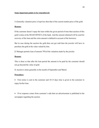 Some important points to be remembered:
1 .Generally valuation price is kept less then that of the current market price of the gold.
Reason:
If the customer doesn’t repay the loan within the given period of time then auction of this
gold is done at the HEAD OFFICE of the bank. And the amount obtained will be used for
recovery of the loan and the extra amount is debited to account of the borrower.
But in case during the auction the gold does not get sold then the jeweler will have to
purchase the gold at the value valued by him.
2. Manager permits loan of amount 70%of the valuation made by the jeweler.
Reason:
This is done so that after the loan period the amount to be paid by the customer should
not go beyond the value of gold.
3. Auction is done generally in the month of September and March.
Procedure:
• First notice is sent to the customer and 10-15 days time is given to the customer to
repay his/her loan.
• If no response comes from customer’s side then an advertisement is published in the
newspaper regarding the auction.
44
 