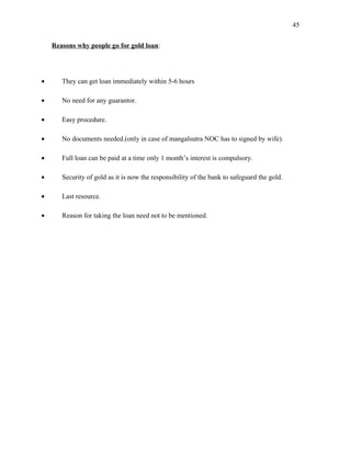 Reasons why people go for gold loan:
• They can get loan immediately within 5-6 hours
• No need for any guarantor.
• Easy procedure.
• No documents needed.(only in case of mangalsutra NOC has to signed by wife).
• Full loan can be paid at a time only 1 month’s interest is compulsory.
• Security of gold as it is now the responsibility of the bank to safeguard the gold.
• Last resource.
• Reason for taking the loan need not to be mentioned.
45
 