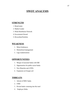 SWOT ANALYSIS
STRENGTH
1. Brand name
2. Market Leader
3. Wide Distribution Network
4. Government Owned
5. Diversified Portfolio
WEAKNESS
1. Minor hindrances
2. Hierarchical management
3. Lags modernization
OPPORTUNITIES
1. Merger of associate banks with SBI
2. Opportunities for public sector banks
3. New Branches and ATM's
4. Expansion on Foregin soil
THREATS
1. Advent of MNC banks
2. CRM
3. Private banks venturing into the rural
4. Employee Strike
47
 