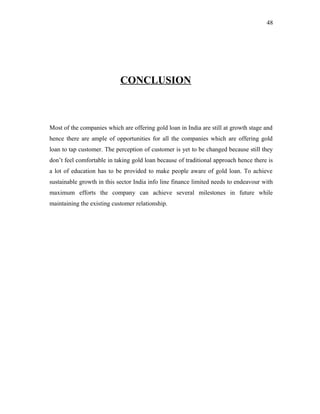 CONCLUSION
Most of the companies which are offering gold loan in India are still at growth stage and
hence there are ample of opportunities for all the companies which are offering gold
loan to tap customer. The perception of customer is yet to be changed because still they
don’t feel comfortable in taking gold loan because of traditional approach hence there is
a lot of education has to be provided to make people aware of gold loan. To achieve
sustainable growth in this sector India info line finance limited needs to endeavour with
maximum efforts the company can achieve several milestones in future while
maintaining the existing customer relationship.
48
 