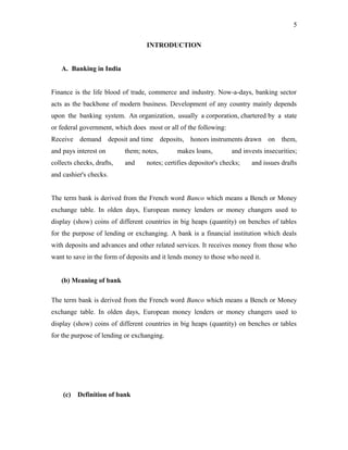 INTRODUCTION
A. Banking in India
Finance is the life blood of trade, commerce and industry. Now-a-days, banking sector
acts as the backbone of modern business. Development of any country mainly depends
upon the banking system. An organization, usually a corporation, chartered by a state
or federal government, which does most or all of the following:
Receive demand deposit and time deposits, honors instruments drawn on them,
and pays interest on them; notes, makes loans, and invests insecurities;
collects checks, drafts, and notes; certifies depositor's checks; and issues drafts
and cashier's checks.
The term bank is derived from the French word Banco which means a Bench or Money
exchange table. In olden days, European money lenders or money changers used to
display (show) coins of different countries in big heaps (quantity) on benches of tables
for the purpose of lending or exchanging. A bank is a financial institution which deals
with deposits and advances and other related services. It receives money from those who
want to save in the form of deposits and it lends money to those who need it.
(b) Meaning of bank
The term bank is derived from the French word Banco which means a Bench or Money
exchange table. In olden days, European money lenders or money changers used to
display (show) coins of different countries in big heaps (quantity) on benches or tables
for the purpose of lending or exchanging.
(c) Definition of bank
5
 
