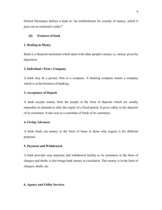 Oxford Dictionary defines a bank as "an establishment for custody of money, which it
pays out on customer's order."
(d) Features of bank
1. Dealing in Money
Bank is a financial institution which deals with other people's money i.e. money given by
depositors.
2. Individual / Firm / Company
A bank may be a person, firm or a company. A banking company means a company
which is in the business of banking.
3. Acceptance of Deposit
A bank accepts money from the people in the form of deposits which are usually
repayable on demand or after the expiry of a fixed period. It gives safety to the deposits
of its customers. It also acts as a custodian of funds of its customers.
4. Giving Advances
A bank lends out money in the form of loans to those who require it for different
purposes.
5. Payment and Withdrawal
A bank provides easy payment and withdrawal facility to its customers in the form of
cheques and drafts; it also brings bank money in circulation. This money is in the form of
cheques, drafts, etc.
6. Agency and Utility Services
6
 