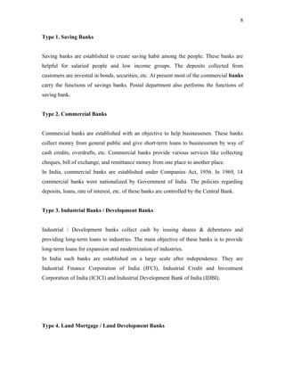 Type 1. Saving Banks
Saving banks are established to create saving habit among the people. These banks are
helpful for salaried people and low income groups. The deposits collected from
customers are invested in bonds, securities, etc. At present most of the commercial banks
carry the functions of savings banks. Postal department also performs the functions of
saving bank.
Type 2. Commercial Banks
Commercial banks are established with an objective to help businessmen. These banks
collect money from general public and give short-term loans to businessmen by way of
cash credits, overdrafts, etc. Commercial banks provide various services like collecting
cheques, bill of exchange, and remittance money from one place to another place.
In India, commercial banks are established under Companies Act, 1956. In 1969, 14
commercial banks were nationalized by Government of India. The policies regarding
deposits, loans, rate of interest, etc. of these banks are controlled by the Central Bank.
Type 3. Industrial Banks / Development Banks
Industrial / Development banks collect cash by issuing shares & debentures and
providing long-term loans to industries. The main objective of these banks is to provide
long-term loans for expansion and modernization of industries.
In India such banks are established on a large scale after independence. They are
Industrial Finance Corporation of India (IFCI), Industrial Credit and Investment
Corporation of India (ICICI) and Industrial Development Bank of India (IDBI).
Type 4. Land Mortgage / Land Development Banks
8
 