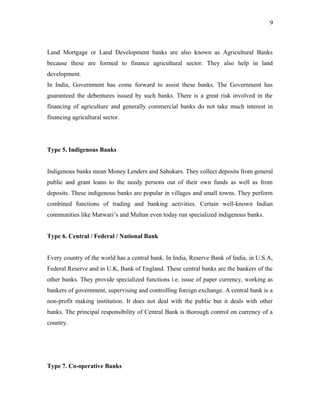Land Mortgage or Land Development banks are also known as Agricultural Banks
because these are formed to finance agricultural sector. They also help in land
development.
In India, Government has come forward to assist these banks. The Government has
guaranteed the debentures issued by such banks. There is a great risk involved in the
financing of agriculture and generally commercial banks do not take much interest in
financing agricultural sector.
Type 5. Indigenous Banks
Indigenous banks mean Money Lenders and Sahukars. They collect deposits from general
public and grant loans to the needy persons out of their own funds as well as from
deposits. These indigenous banks are popular in villages and small towns. They perform
combined functions of trading and banking activities. Certain well-known Indian
communities like Marwari’s and Multan even today run specialized indigenous banks.
Type 6. Central / Federal / National Bank
Every country of the world has a central bank. In India, Reserve Bank of India, in U.S.A,
Federal Reserve and in U.K, Bank of England. These central banks are the bankers of the
other banks. They provide specialized functions i.e. issue of paper currency, working as
bankers of government, supervising and controlling foreign exchange. A central bank is a
non-profit making institution. It does not deal with the public but it deals with other
banks. The principal responsibility of Central Bank is thorough control on currency of a
country.
Type 7. Co-operative Banks
9
 